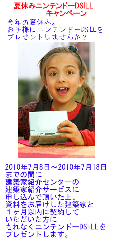 夏休みニンテンドーDSiLLキャンペーン　今年の夏休み。　お子様にニンテンドーDSiLLをプレゼントしませんか？　2010年7月8日～2010年7月18日までの間に建築家紹介センターの建築家紹介サービスに申し込んで頂いた上、資料をお届けした建築家と１ヶ月以内に契約していただいた方にもれなくニンテンドーDSiLLをプレゼントします。