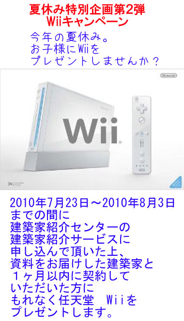 夏休みwiiキャンペーン今年の夏休み。お子様にWiiをプレゼントしませんか？2010年7月23日～2010年8月3日までの間に建築家紹介センターの建築家紹介サービスに申し込んで頂いた上、資料をお届けした建築家と１ヶ月以内に契約していただいた方にもれなく任天堂　Wiiをプレゼントします。