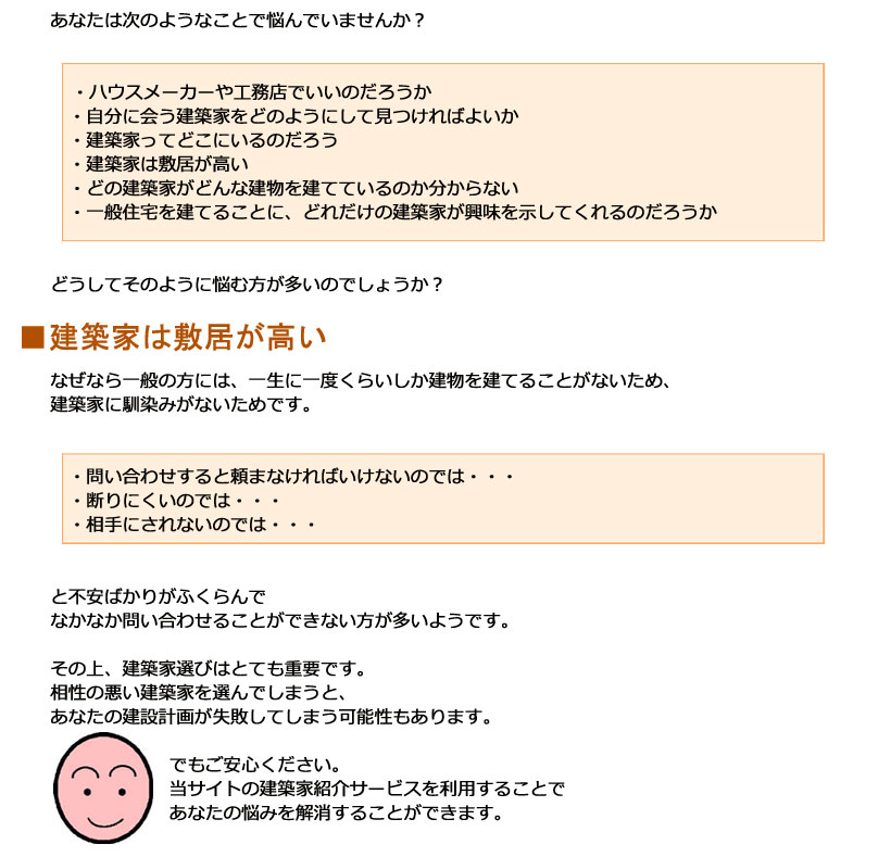建築家に依頼する場合の問題点 あなたは次のようなことで悩んでいませんか?・ハウスメーカーや工務店でいいのだろうか・自分に会う建築家をどのようにして見つければよいか・建築家ってどこにいるのだろう・建築家は敷居が高い・どの建築家がどんな建物を建てているのか分からない・一般住宅を建てることに、どれだけの建築家が興味を示してくれるのだろうかどうしてそのように悩む方が多いのでしょうか?■建築家は敷居が高いなぜなら一般の方には、一生に一度くらいしか建物を建てることがないため、建築家になじみがないためです。問い合わせすると頼まなければいけないのでは・・・断りにくいのでは・・・相手にされないのでは・・・と不安ばかりがふくらんでなかなか問い合わせることができない方が多いようです。その上、建築家選びはとても重要です。相性の悪い建築家を選んでしまうと、あなたの建設計画が失敗してしまう可能性もあります。でもご安心ください。当サイトの建築家紹介サービスを利用することであなたの悩みを解消することができます