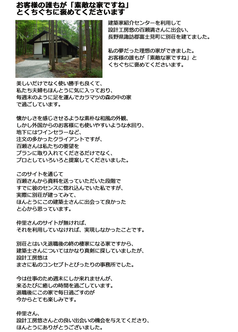「建築家紹介センターを利用して設計工房悠の百瀬満さんに出会い、長野県諏訪郡富士見町に別荘を建てました。私の夢だった理想の家ができました。お客様の誰もが「素敵な家ですね」とくちぐちに褒めてくださいます。美しいだけでなく使い勝手も良くて、私たち夫婦もほんとうに気に入っており、毎週末のように足を運んでカラマツの森の中の家で過ごしています。懐かしさを感じさせるような素朴な和風の外観、しかし外国からのお客様にも使いやすいような水回り、地下にはワインセラーなど、注文の多かったクライアントですが、百瀬さんは私たちの要望をプランに取り入れてくださるだけでなく、プロとしていろいろと提案してくださいました。このサイトを通じて百瀬さんから資料を送っていただいた段階ですでに彼のセンスに惚れ込んでいた私ですが、実際に別荘が建ってみて、ほんとうにこの建築士さんに出会って良かったと心から思っています。仲里さんのサイトが無ければ、それを利用していなければ、実現しなかったことです。別荘とはいえ退職後の終の棲家になる家ですから、建築士さんについてはかなり真剣に探していましたが、設計工房悠はまさに私のコンセプトとぴったりの事務所でした。今は仕事のため週末にしか来れませんが、来るたびに癒しの時間を過ごしています。退職後にこの家で毎日過ごすのが今からとても楽しみです。仲里さん、設計工房悠さんとの良い出会いの機会を与えてくださり、ほんとうにありがとうございました。」