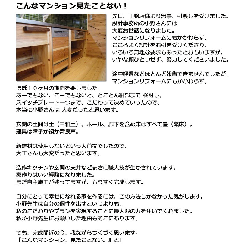 先日、工務店さまより無事引渡しを受けました。設計事務所の小野さんには大変お世話になりました。マンションリフォームにもかかわらず、こころよく設計をお引き受けくださり、いろいろ無理な要求もあったとおもいますが、いやな顔ひとつせず、努力してください ました。途中経過などほとんど報告できませんでしたが、マンションリフォームにもかかわらず、 ほぼ１０ヶ月の期間を要しました。あーでもない、こーでもないと、とことん細部まで 検討し、スイッチプレート一つまで、こだわって決めていったので、本当に小野さんは 大変だったと思います。玄関の土間は土（三和土）、ホール、廊下を含め床はすべて畳（藁床）。建具は障子か襖か舞良戸。新建材は使用しないという大前提でしたので、大工さんも大変だったと思います。造作キッチンや玄関の天井などまさに職人技が生かされています。家作りはいい経験になりました。まだ自主施工が残ってますが、もうすぐ完成します。自分にとって幸せになれる家を作るには、この方法しかなかった気がします。小野先生は自分の個性を出すというよりも、私のこだわりやプランを実現することに最大限の力を注いでくれました。私が小野先生にお願いした理由もそこにあります。でも、完成間近の今、我ながらつくづく思います。『こんなマンション、見たことない。』と」 