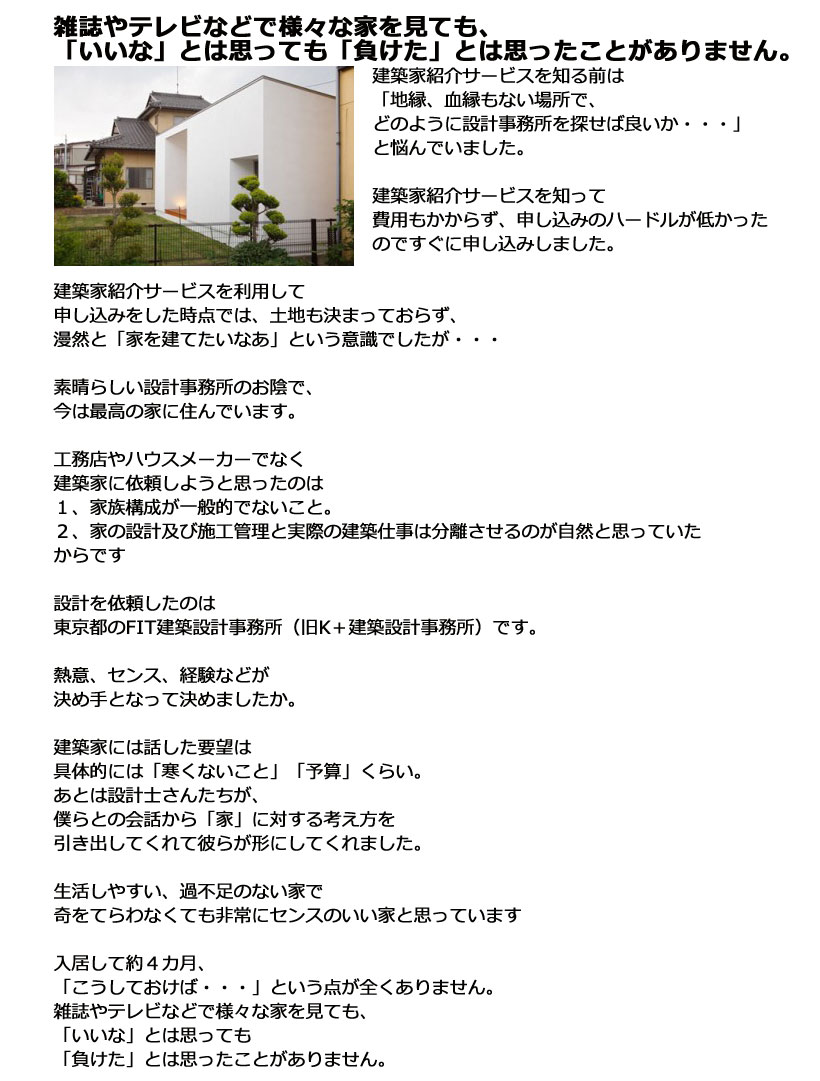 建築家紹介サービスを知る前は「地縁、血縁もない場所で、どのように設計事務所を探せば良いか・・・」と悩んでいました。建築家紹介サービスを知って費用もかからず、申し込みのハードルが低かったのですぐに申し込みしました。建築家紹介サービスを利用して申し込みをした時点では、土地も決まっておらず、漫然と「家を建てたいなあ」という意識でしたが・・・素晴らしい設計事務所のお陰で、今は最高の家に住んでいます。工務店やハウスメーカーでなく建築家に依頼しようと思ったのは１、家族構成が一般的でないこと。２、家の設計及び施工管理と実際の建築仕事は分離させるのが自然と思っていたからです設計を依頼したのは東京都のFIT建築設計事務所（旧K＋建築設計事務所）です。熱意、センス、経験などが決め手となって決めましたか。建築家には話した要望は具体的には「寒くないこと」「予算」くらい。あとは設計士さんたちが、僕らとの会話から「家」に対する考え方を引き出してくれて彼らが形にしてくれました。生活しやすい、過不足のない家で奇をてらわなくても非常にセンスのいい家と思っています入居して約４カ月、「こうしておけば・・・」という点が全くありません。雑誌やテレビなどで様々な家を見ても、「いいな」とは思っても「負けた」とは思ったことがありません。