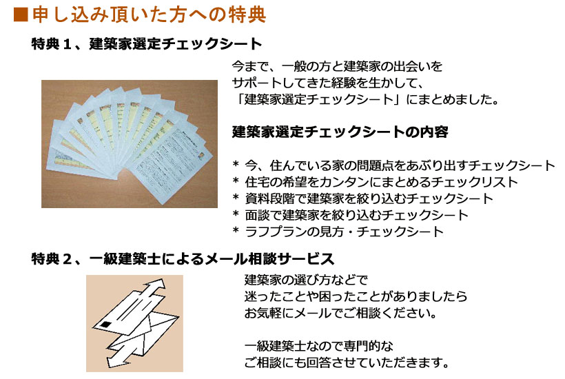 申し込み頂いた方への特典 特典1、建築家選定チェックシート今まで、一般の方と建築家の出会いをサポートしてきた経験を生かして、「建築家選定チェックシート」にまとめました。建築家選定チェックシートの内容* 今、住んでいる家の問題点をあぶり出すチェックシート* 住宅の希望をカンタンにまとめるチェックリスト* 資料段階で建築家を絞り込むチェックシート* 面談で建築家を絞り込むチェックシート* ラフプランの見方・チェックシート特典2、一級建築士によるメール相談サービス建築家の選び方などで迷ったことや困ったことがありましたらお気軽にメールでご相談ください。一級建築士なので専門的なご相談にも回答させていただきます。