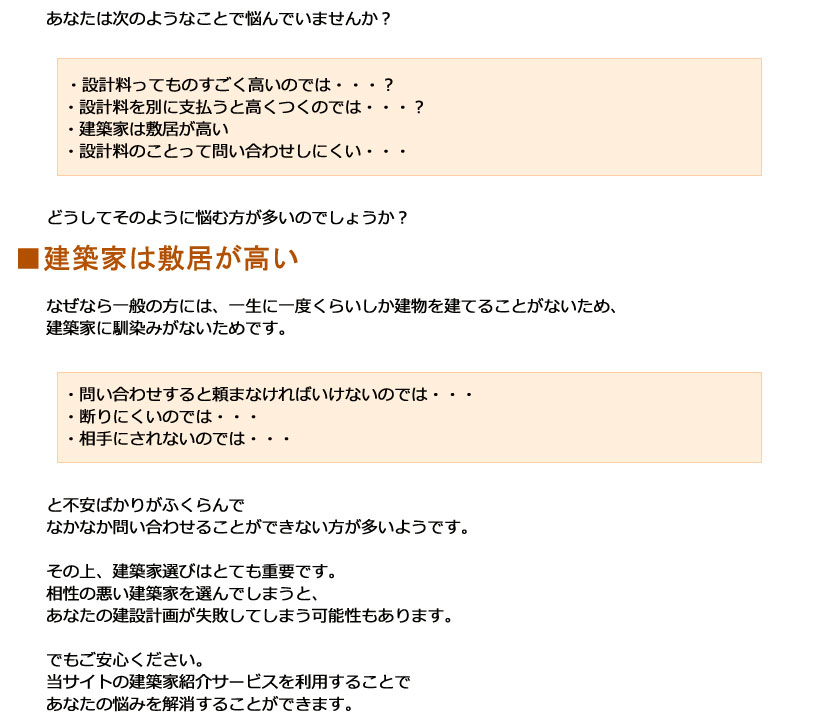 あなたは次のようなことで悩んでいませんか？・設計料ってものすごく高いのでは・・・？　・設計料を別に支払うと高くつくのでは・・・？　・建築家は敷居が高い　・設計料のことって問い合わせしにくい・・・　どうしてそのように悩む方が多いのでしょうか？なぜなら一般の方には、一生に一度くらいしか建物を建てることがないため、建築家に馴染みがないためです。　・問い合わせすると頼まなければいけないのでは・・・　・断りにくいのでは・・・　・相手にされないのでは・・・と不安ばかりがふくらんでなかなか問い合わせることができない方が多いようです。その上、建築家選びはとても重要です。相性の悪い建築家を選んでしまうと、あなたの建設計画が失敗してしまう可能性もあります。でもご安心ください。当サイトの建築家紹介サービスを利用することであなたの悩みを解消することができます。・設計料ってものすごく高いのでは・・・？　・設計料を別に支払うと高くつくのでは・・・？　・建築家は敷居が高い　・設計料のことって問い合わせしにくい・・・　どうしてそのように悩む方が多いのでしょうか？■建築家は敷居が高いなぜなら一般の方には、一生に一度くらいしか建物を建てることがないため、建築家に馴染みがないためです。　・問い合わせすると頼まなければいけないのでは・・・　・断りにくいのでは・・・　・相手にされないのでは・・・と不安ばかりがふくらんでなかなか問い合わせることができない方が多いようです。その上、建築家選びはとても重要です。相性の悪い建築家を選んでしまうと、あなたの建設計画が失敗してしまう可能性もあります。でもご安心ください。当サイトの建築家紹介サービスを利用することであなたの悩みを解消することができます。